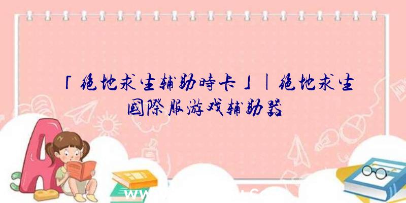 「绝地求生辅助时卡」|绝地求生国际服游戏辅助器